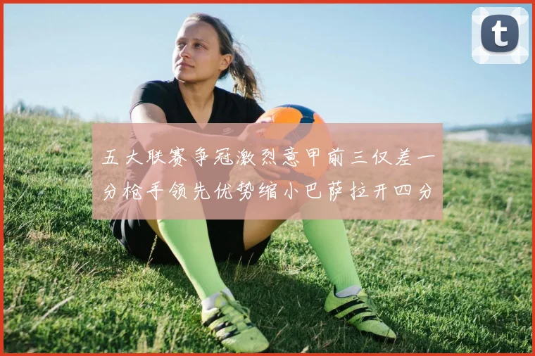 五大联赛争冠激烈意甲前三仅差一分枪手领先优势缩小巴萨拉开四分差距