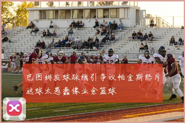 巴图姆发球踩线引争议帕金斯怒斥这球太愚蠢像业余篮球