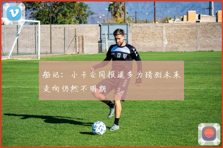 船记：小卡合同报道多为猜测未来走向仍然不明朗
