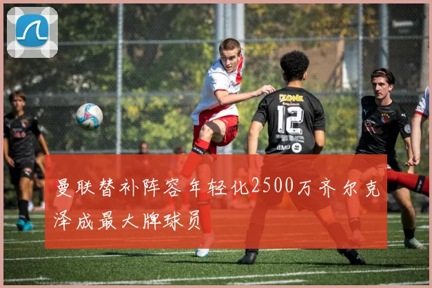曼联替补阵容年轻化2500万齐尔克泽成最大牌球员