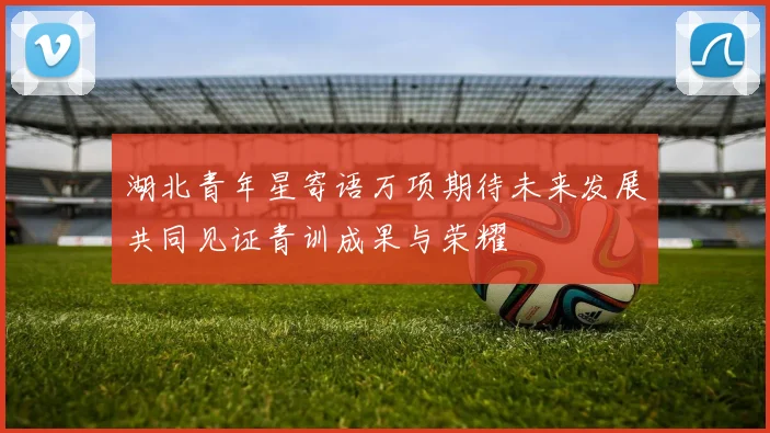湖北青年星寄语万项期待未来发展共同见证青训成果与荣耀