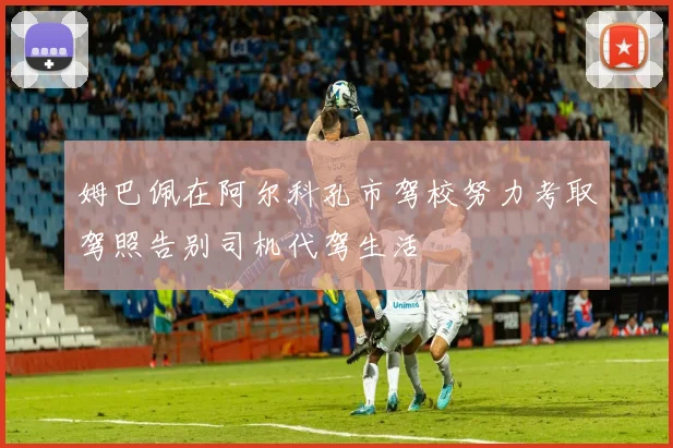 姆巴佩在阿尔科孔市驾校努力考取驾照告别司机代驾生活