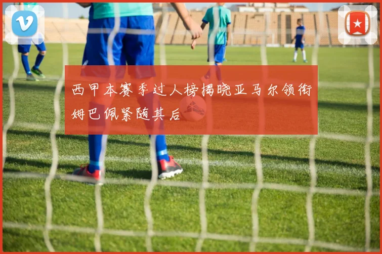 西甲本赛季过人榜揭晓亚马尔领衔姆巴佩紧随其后