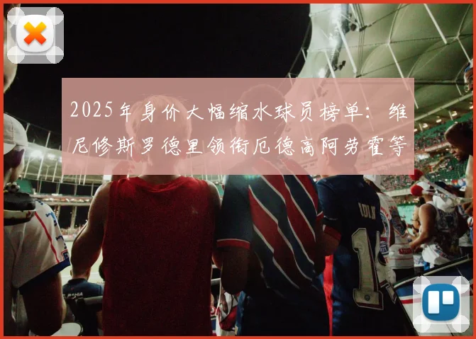 2025年身价大幅缩水球员榜单：维尼修斯罗德里领衔厄德高阿劳霍等人上榜