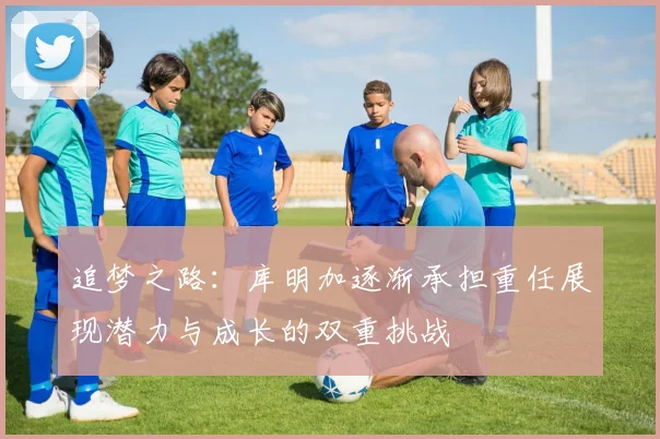 追梦之路：库明加逐渐承担重任展现潜力与成长的双重挑战