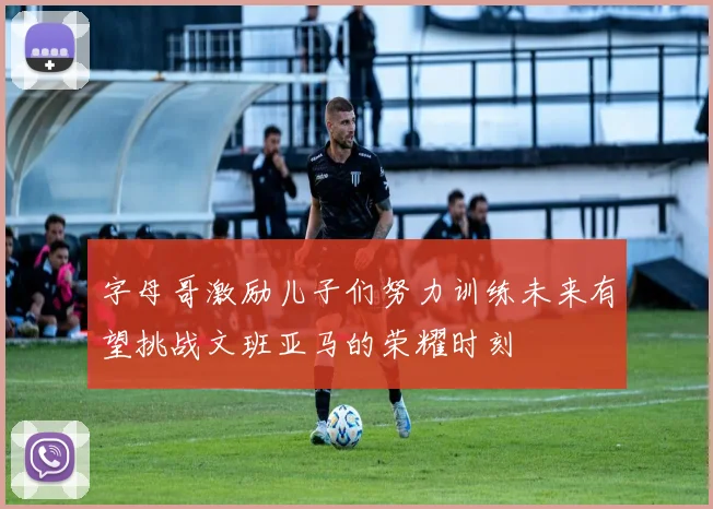 字母哥激励儿子们努力训练未来有望挑战文班亚马的荣耀时刻