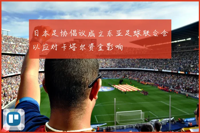 日本足协倡议成立东亚足球联合会以应对卡塔尔资金影响