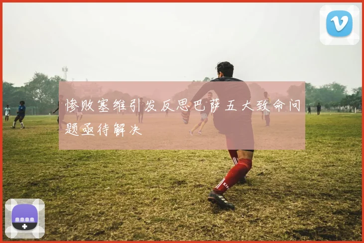 惨败塞维引发反思巴萨五大致命问题亟待解决