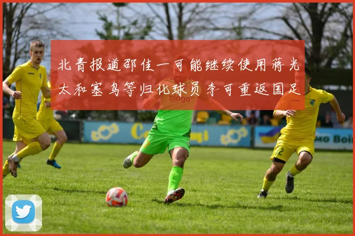 北青报道邵佳一可能继续使用蒋光太和塞鸟等归化球员李可重返国足需进一步沟通