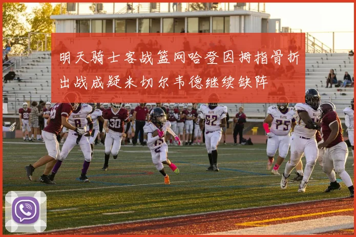 明天骑士客战篮网哈登因拇指骨折出战成疑米切尔韦德继续缺阵