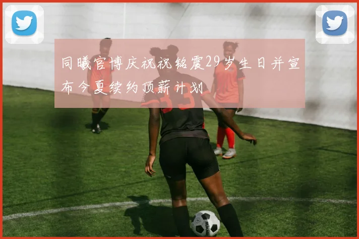 同曦官博庆祝祝铭震29岁生日并宣布今夏续约顶薪计划