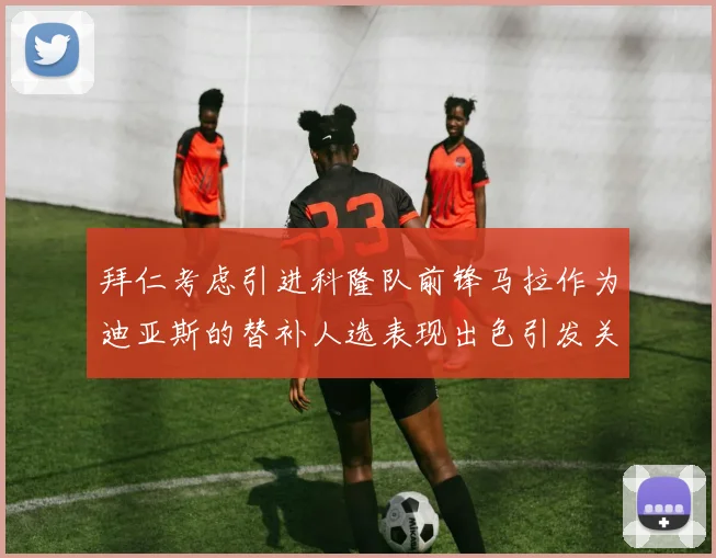 拜仁考虑引进科隆队前锋马拉作为迪亚斯的替补人选表现出色引发关注