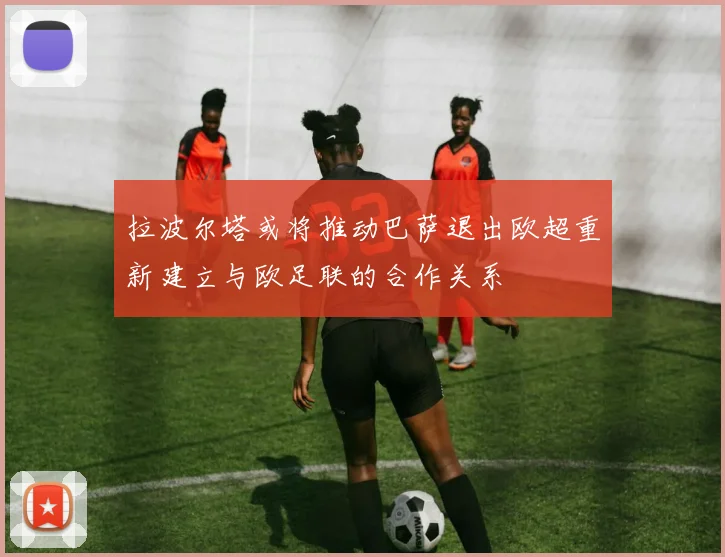 拉波尔塔或将推动巴萨退出欧超重新建立与欧足联的合作关系