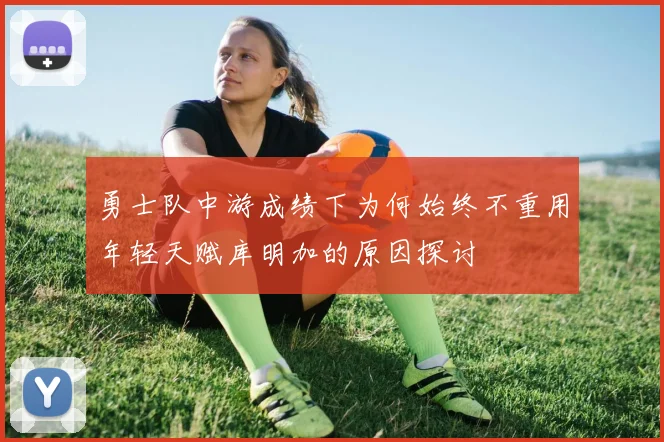 勇士队中游成绩下为何始终不重用年轻天赋库明加的原因探讨
