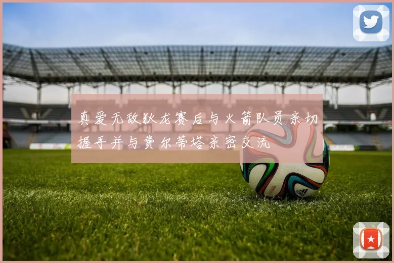 真爱无敌狄龙赛后与火箭队员亲切握手并与费尔蒂塔亲密交流