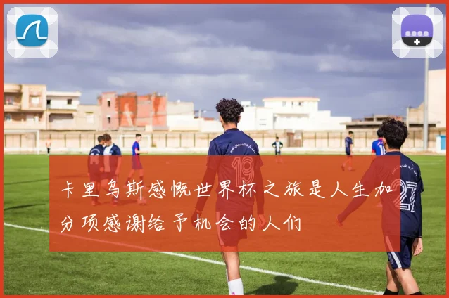 卡里乌斯感慨世界杯之旅是人生加分项感谢给予机会的人们
