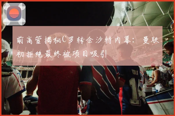 前高管揭秘C罗转会沙特内幕：曼联初拒绝最终被项目吸引