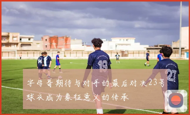 字母哥期待与对手的最后对决23号球衣成为象征意义的传承