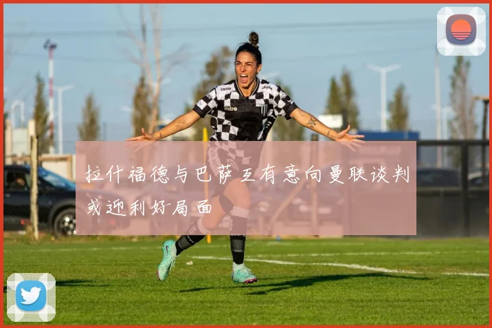 拉什福德与巴萨互有意向曼联谈判或迎利好局面