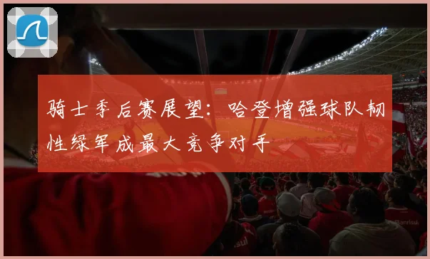 骑士季后赛展望：哈登增强球队韧性绿军成最大竞争对手