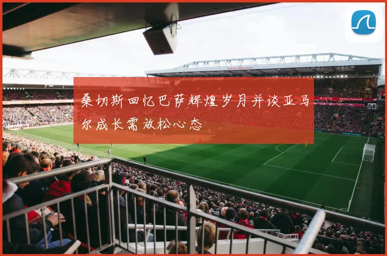 桑切斯回忆巴萨辉煌岁月并谈亚马尔成长需放松心态