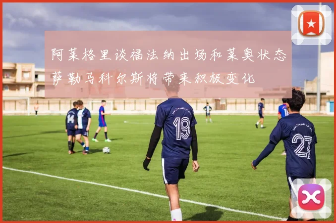 阿莱格里谈福法纳出场和莱奥状态萨勒马科尔斯将带来积极变化