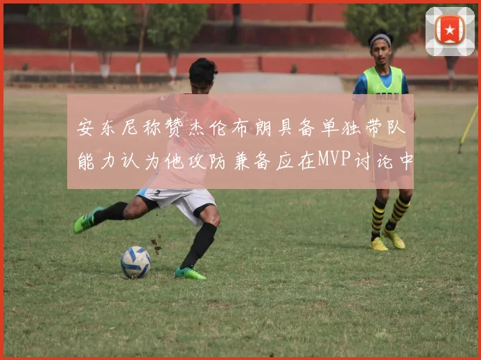 安东尼称赞杰伦布朗具备单独带队能力认为他攻防兼备应在MVP讨论中占有一席之地