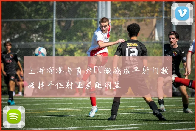 上海海港与首尔FC激战成平射门数据持平但射正差距明显