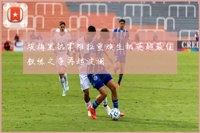 埃梅里执掌维拉重焕生机英超最佳教练之争再起波澜