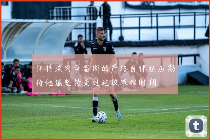 怀特谈冈萨雷斯的严格自律经历期待他能坚持走过这段艰难时期