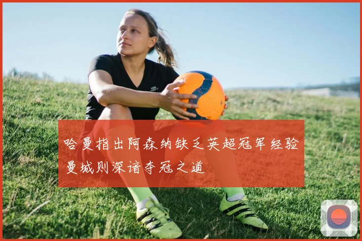 哈曼指出阿森纳缺乏英超冠军经验曼城则深谙夺冠之道