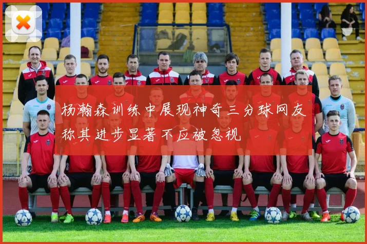 杨瀚森训练中展现神奇三分球网友称其进步显著不应被忽视