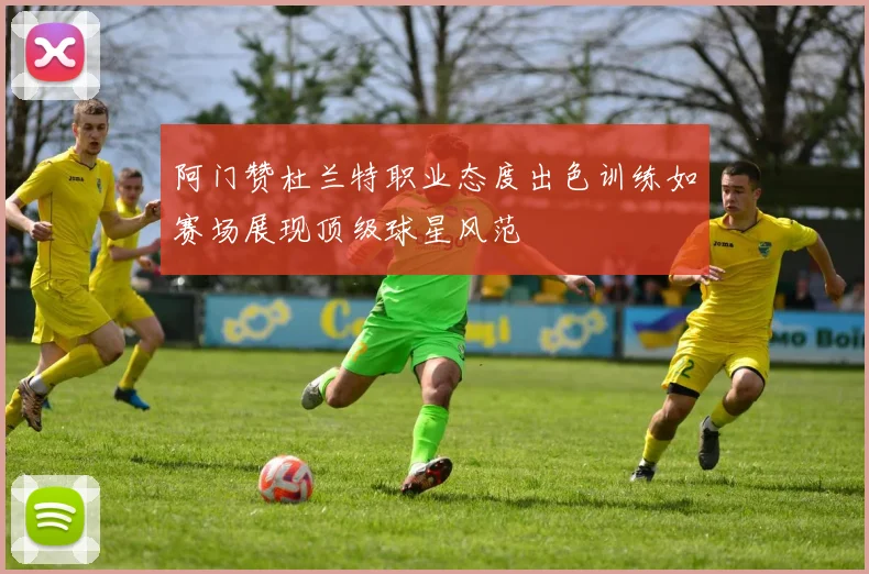 阿门赞杜兰特职业态度出色训练如赛场展现顶级球星风范
