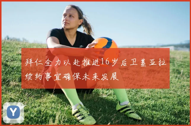 拜仁全力以赴推进16岁后卫基亚拉续约事宜确保未来发展