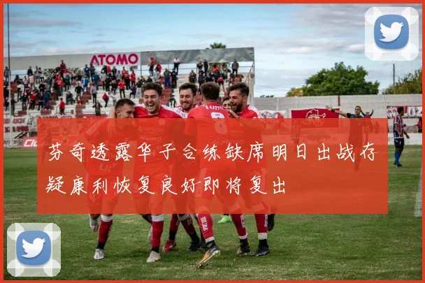 芬奇透露华子合练缺席明日出战存疑康利恢复良好即将复出