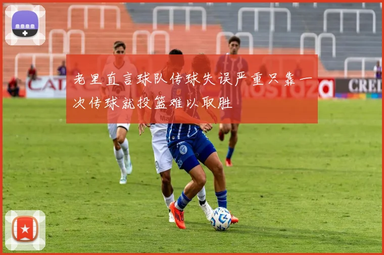 老里直言球队传球失误严重只靠一次传球就投篮难以取胜
