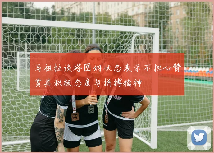 马祖拉谈塔图姆状态表示不担心赞赏其积极态度与拼搏精神