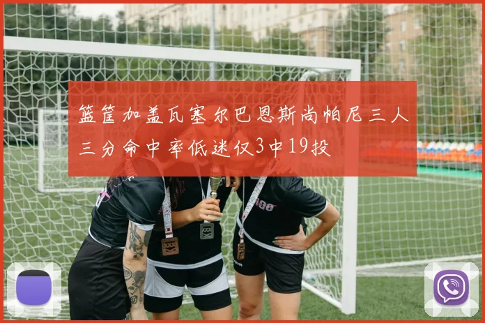 篮筐加盖瓦塞尔巴恩斯尚帕尼三人三分命中率低迷仅3中19投