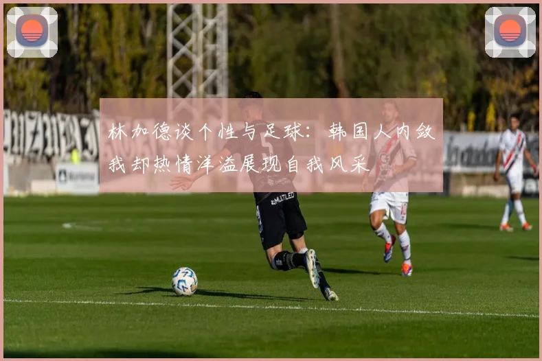 林加德谈个性与足球：韩国人内敛我却热情洋溢展现自我风采