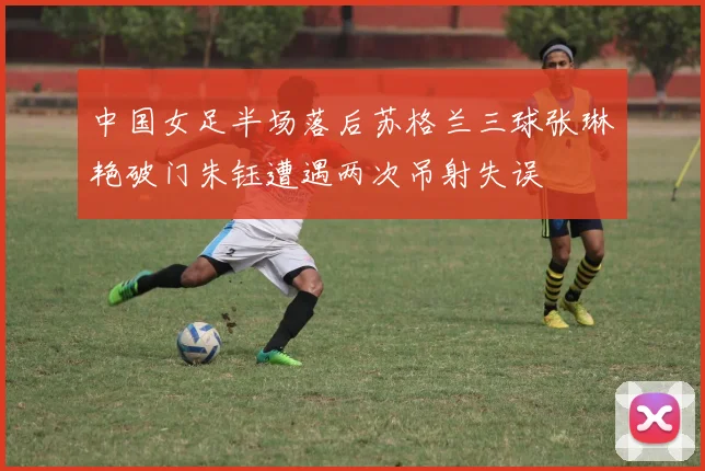 中国女足半场落后苏格兰三球张琳艳破门朱钰遭遇两次吊射失误