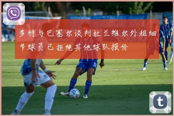 多特与巴塞尔谈判杜兰维尔外租细节球员已拒绝其他球队报价