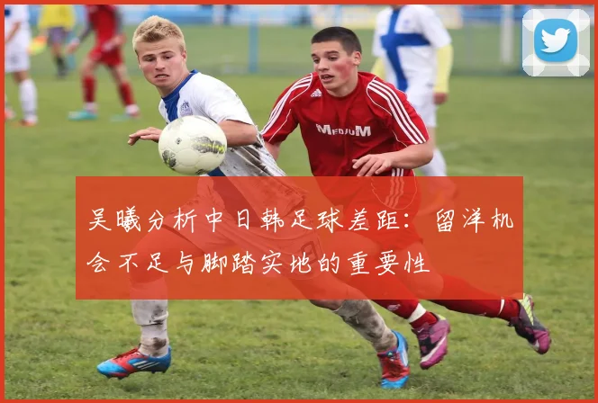 吴曦分析中日韩足球差距：留洋机会不足与脚踏实地的重要性