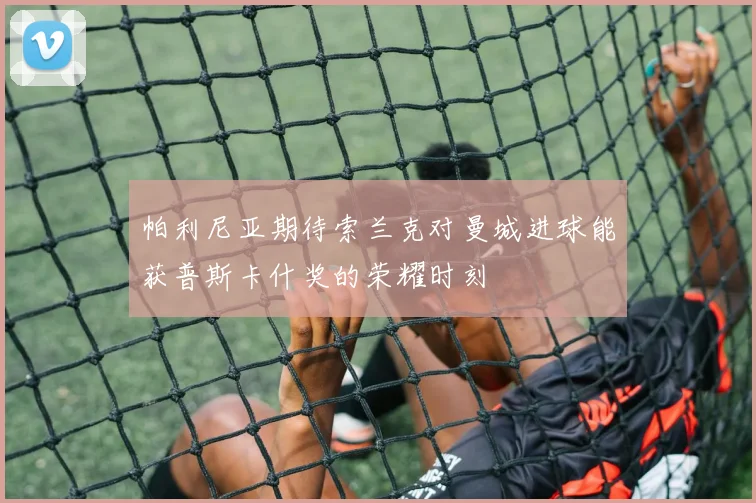 帕利尼亚期待索兰克对曼城进球能获普斯卡什奖的荣耀时刻