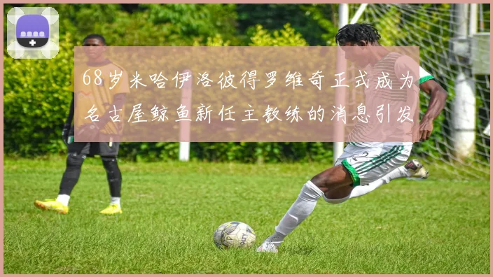 68岁米哈伊洛彼得罗维奇正式成为名古屋鲸鱼新任主教练的消息引发关注