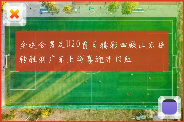 全运会男足U20首日精彩回顾山东逆转胜利广东上海喜迎开门红