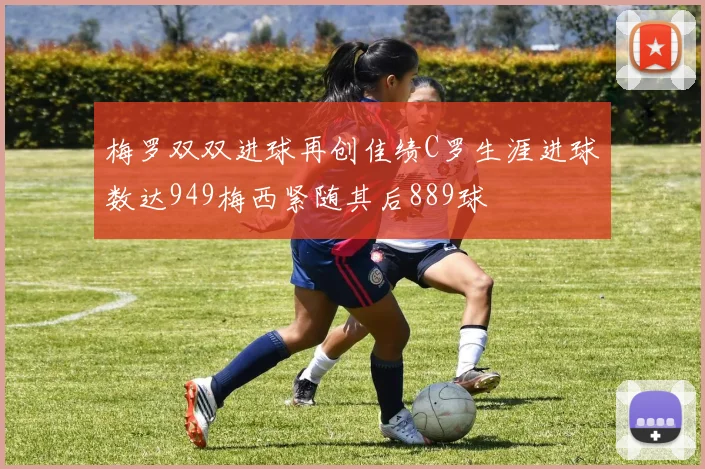 梅罗双双进球再创佳绩C罗生涯进球数达949梅西紧随其后889球