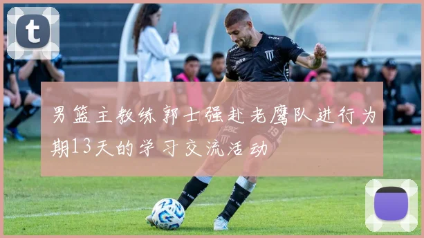 男篮主教练郭士强赴老鹰队进行为期13天的学习交流活动