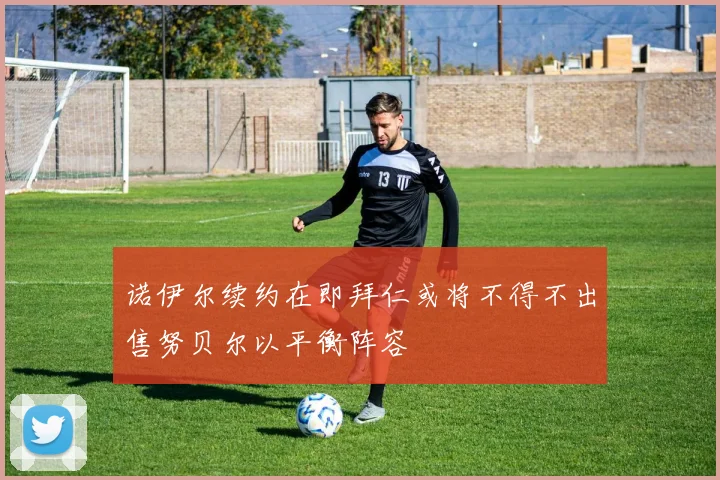 诺伊尔续约在即拜仁或将不得不出售努贝尔以平衡阵容