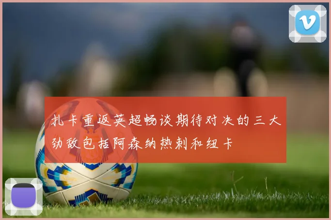 扎卡重返英超畅谈期待对决的三大劲敌包括阿森纳热刺和纽卡